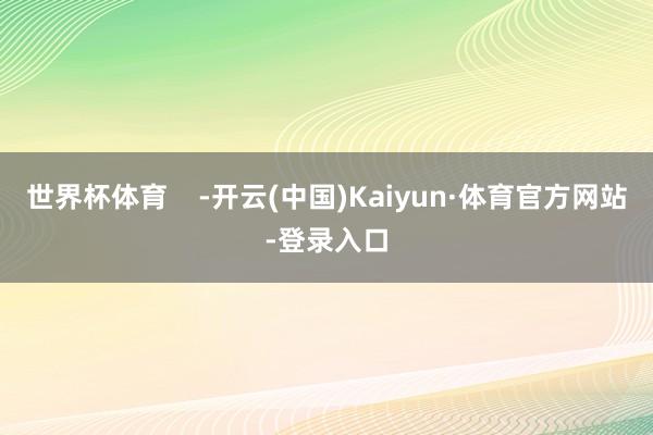 世界杯体育    -开云(中国)Kaiyun·体育官方网站-登录入口