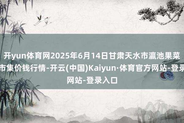 开yun体育网2025年6月14日甘肃天水市瀛池果菜批发市集价钱行情-开云(中国)Kaiyun·体育官方网站-登录入口