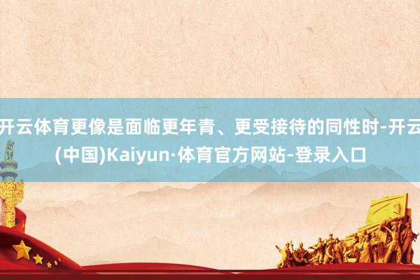 开云体育更像是面临更年青、更受接待的同性时-开云(中国)Kaiyun·体育官方网站-登录入口