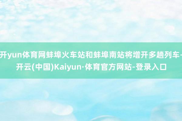 开yun体育网蚌埠火车站和蚌埠南站将增开多趟列车-开云(中国)Kaiyun·体育官方网站-登录入口