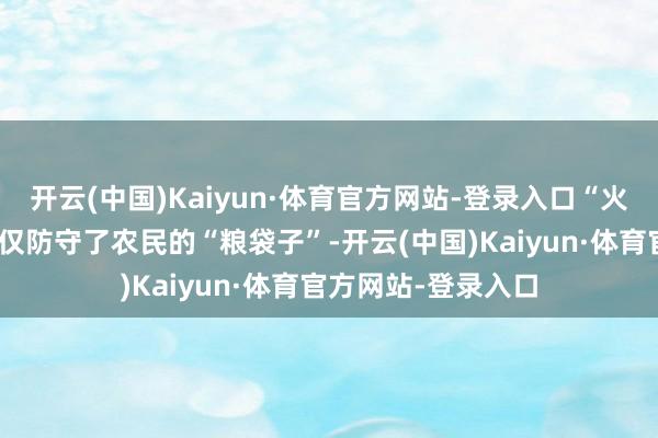 开云(中国)Kaiyun·体育官方网站-登录入口“火口夺粮”的善举不仅防守了农民的“粮袋子”-开云(中国)Kaiyun·体育官方网站-登录入口