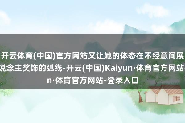 开云体育(中国)官方网站又让她的体态在不经意间展现出令东说念主奖饰的弧线-开云(中国)Kaiyun·体育官方网站-登录入口