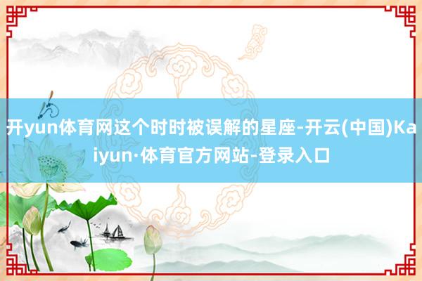开yun体育网这个时时被误解的星座-开云(中国)Kaiyun·体育官方网站-登录入口