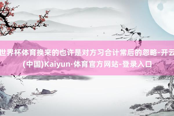 世界杯体育换来的也许是对方习合计常后的忽略-开云(中国)Kaiyun·体育官方网站-登录入口