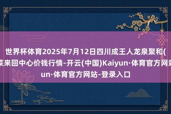 世界杯体育2025年7月12日四川成王人龙泉聚和(外洋)果蔬菜来回中心价钱行情-开云(中国)Kaiyun·体育官方网站-登录入口