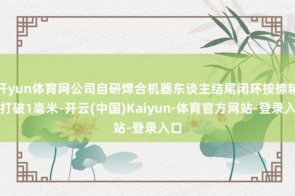 开yun体育网公司自研焊合机器东谈主结尾闭环按捺精度打破1毫米-开云(中国)Kaiyun·体育官方网站-登录入口