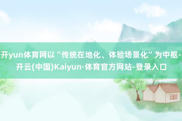 开yun体育网以“传统在地化、体验场景化”为中枢-开云(中国)Kaiyun·体育官方网站-登录入口