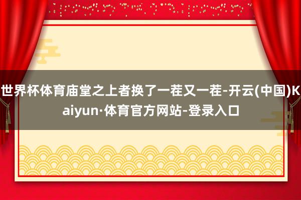 世界杯体育庙堂之上者换了一茬又一茬-开云(中国)Kaiyun·体育官方网站-登录入口