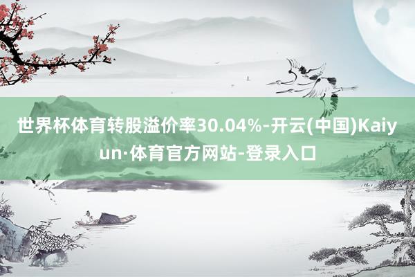 世界杯体育转股溢价率30.04%-开云(中国)Kaiyun·体育官方网站-登录入口