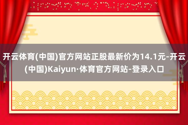 开云体育(中国)官方网站正股最新价为14.1元-开云(中国)Kaiyun·体育官方网站-登录入口