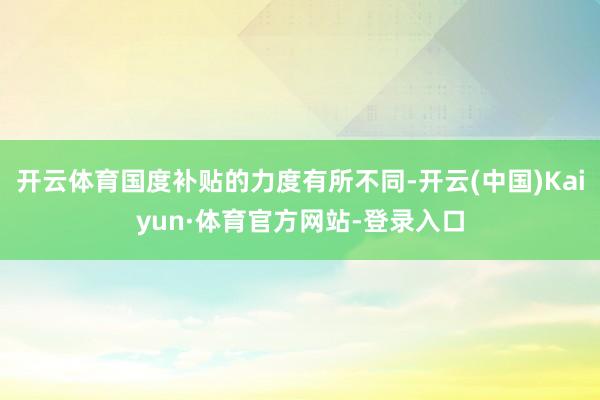 开云体育国度补贴的力度有所不同-开云(中国)Kaiyun·体育官方网站-登录入口