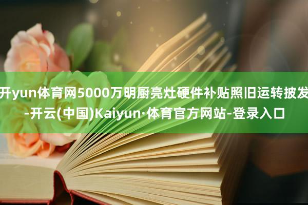 开yun体育网5000万明厨亮灶硬件补贴照旧运转披发-开云(中国)Kaiyun·体育官方网站-登录入口
