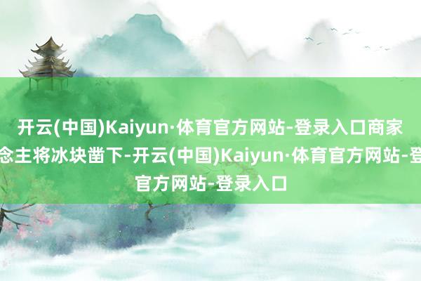 开云(中国)Kaiyun·体育官方网站-登录入口商家雇东说念主将冰块凿下-开云(中国)Kaiyun·体育官方网站-登录入口