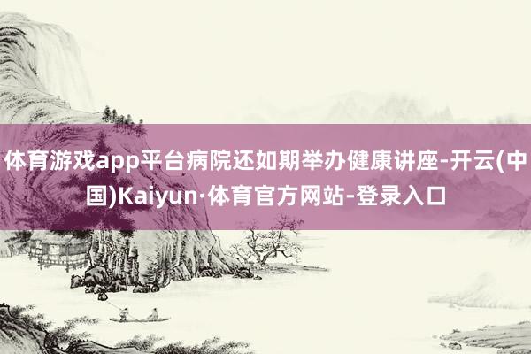 体育游戏app平台病院还如期举办健康讲座-开云(中国)Kaiyun·体育官方网站-登录入口