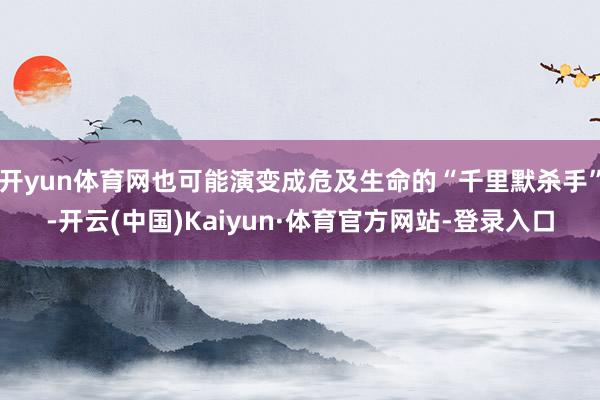 开yun体育网也可能演变成危及生命的“千里默杀手”-开云(中国)Kaiyun·体育官方网站-登录入口