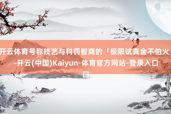 开云体育号称技艺与科罚智商的「极限试真金不怕火」-开云(中国)Kaiyun·体育官方网站-登录入口