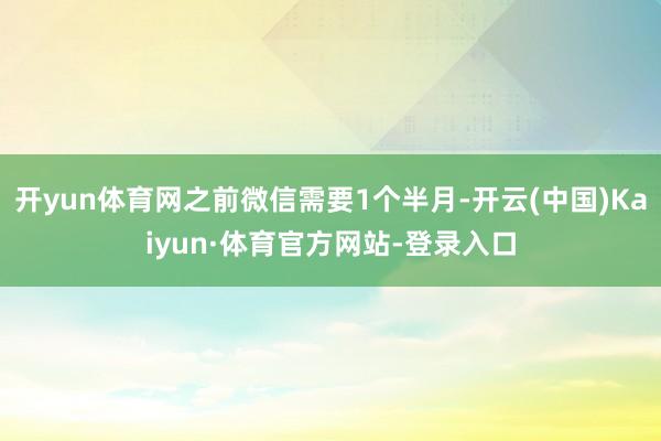 开yun体育网之前微信需要1个半月-开云(中国)Kaiyun·体育官方网站-登录入口