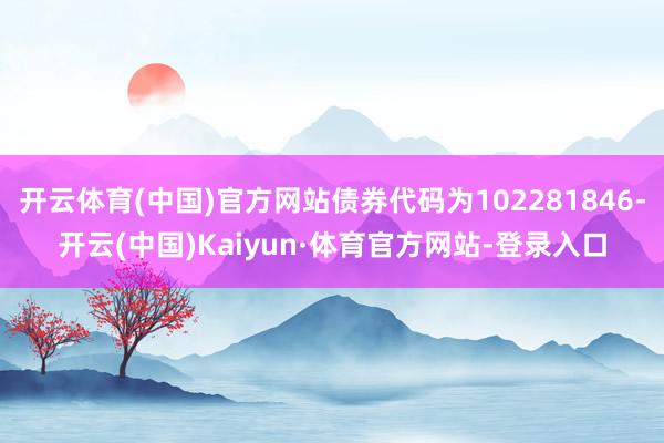 开云体育(中国)官方网站债券代码为102281846-开云(中国)Kaiyun·体育官方网站-登录入口