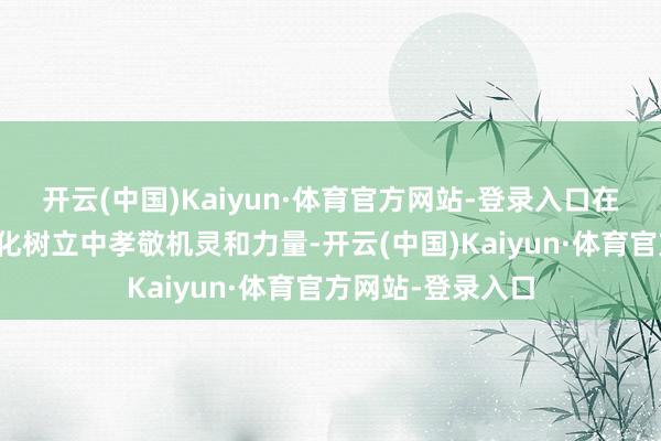 开云(中国)Kaiyun·体育官方网站-登录入口在推动中国式当代化树立中孝敬机灵和力量-开云(中国)Kaiyun·体育官方网站-登录入口