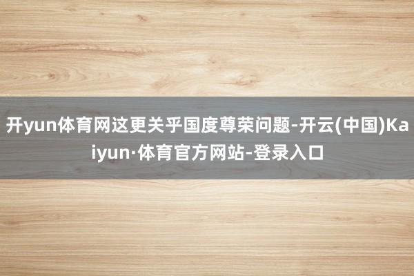 开yun体育网这更关乎国度尊荣问题-开云(中国)Kaiyun·体育官方网站-登录入口