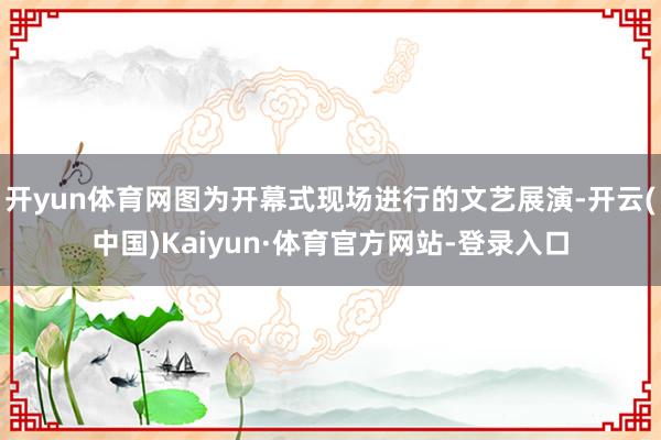 开yun体育网图为开幕式现场进行的文艺展演-开云(中国)Kaiyun·体育官方网站-登录入口