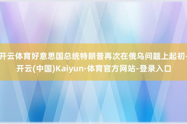 开云体育好意思国总统特朗普再次在俄乌问题上起初-开云(中国)Kaiyun·体育官方网站-登录入口
