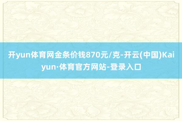 开yun体育网金条价钱870元/克-开云(中国)Kaiyun·体育官方网站-登录入口