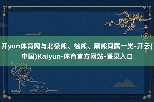 开yun体育网与北极熊、棕熊、黑熊同属一类-开云(中国)Kaiyun·体育官方网站-登录入口