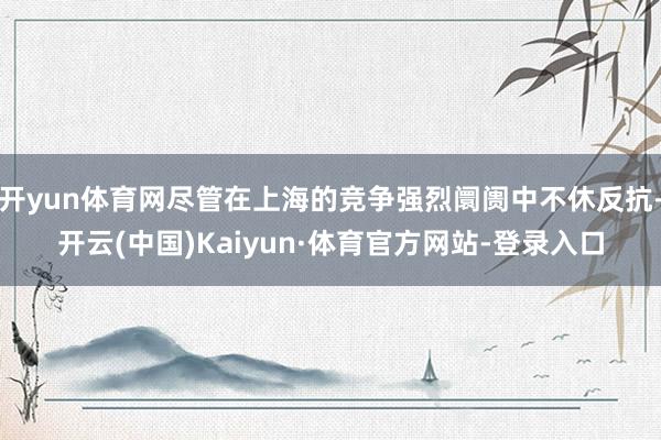 开yun体育网尽管在上海的竞争强烈阛阓中不休反抗-开云(中国)Kaiyun·体育官方网站-登录入口