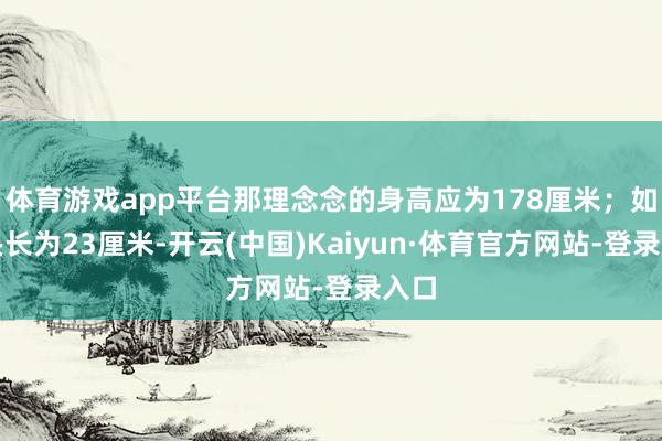 体育游戏app平台那理念念的身高应为178厘米；如若头长为23厘米-开云(中国)Kaiyun·体育官方网站-登录入口