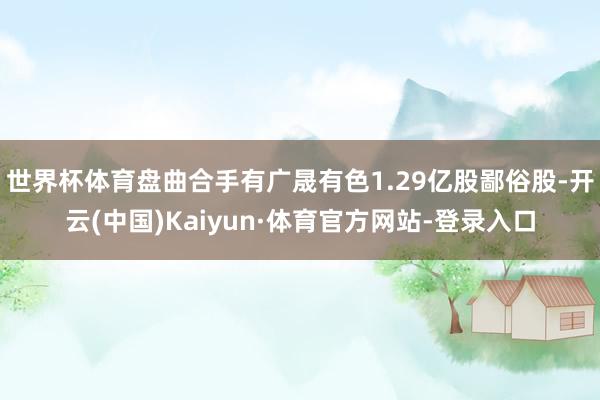 世界杯体育盘曲合手有广晟有色1.29亿股鄙俗股-开云(中国)Kaiyun·体育官方网站-登录入口
