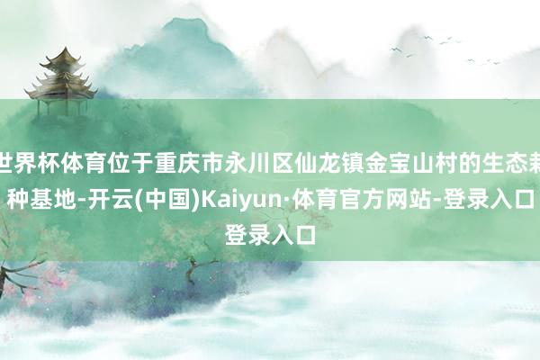 世界杯体育位于重庆市永川区仙龙镇金宝山村的生态栽种基地-开云(中国)Kaiyun·体育官方网站-登录入口