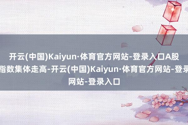 开云(中国)Kaiyun·体育官方网站-登录入口A股三大指数集体走高-开云(中国)Kaiyun·体育官方网站-登录入口