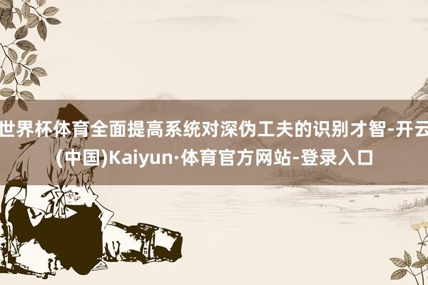 世界杯体育全面提高系统对深伪工夫的识别才智-开云(中国)Kaiyun·体育官方网站-登录入口