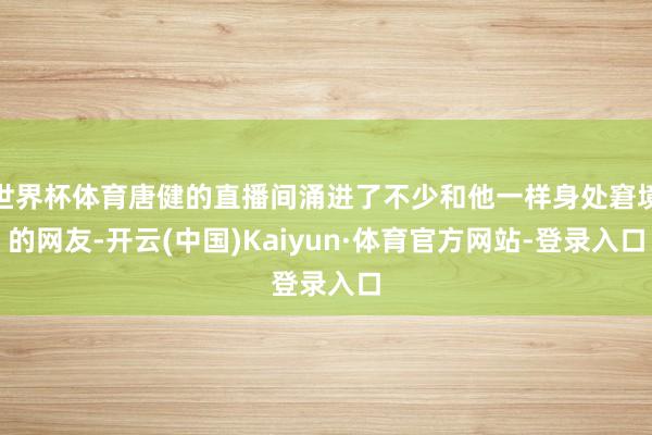 世界杯体育唐健的直播间涌进了不少和他一样身处窘境的网友-开云(中国)Kaiyun·体育官方网站-登录入口