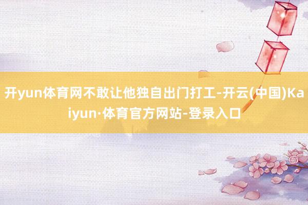 开yun体育网不敢让他独自出门打工-开云(中国)Kaiyun·体育官方网站-登录入口
