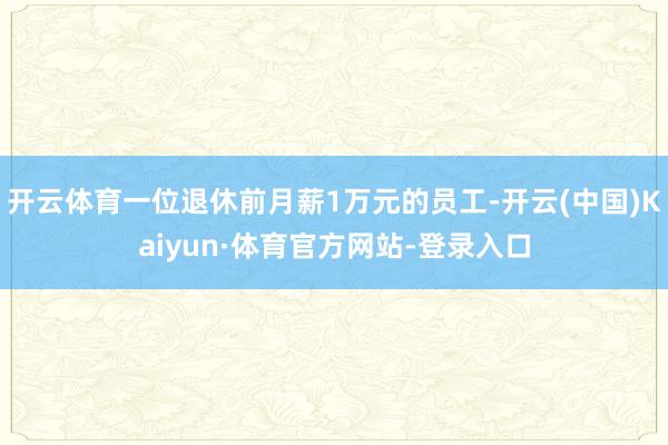 开云体育一位退休前月薪1万元的员工-开云(中国)Kaiyun·体育官方网站-登录入口