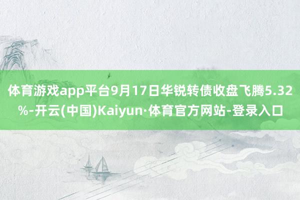体育游戏app平台9月17日华锐转债收盘飞腾5.32%-开云(中国)Kaiyun·体育官方网站-登录入口