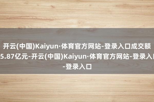 开云(中国)Kaiyun·体育官方网站-登录入口成交额45.87亿元-开云(中国)Kaiyun·体育官方网站-登录入口