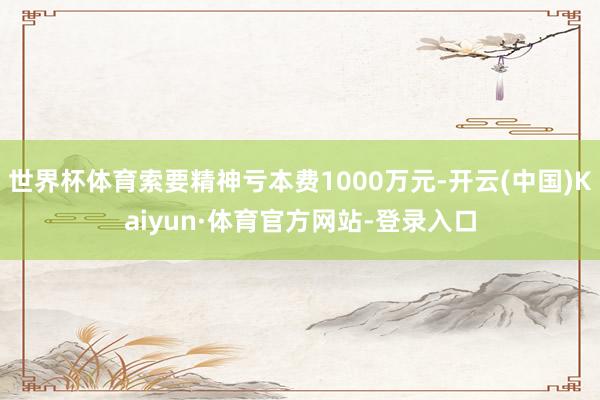 世界杯体育索要精神亏本费1000万元-开云(中国)Kaiyun·体育官方网站-登录入口