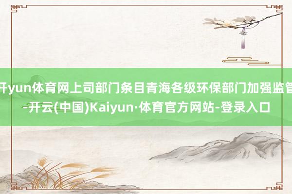 开yun体育网上司部门条目青海各级环保部门加强监管-开云(中国)Kaiyun·体育官方网站-登录入口