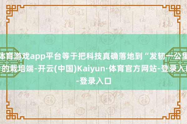 体育游戏app平台等于把科技真确落地到“发轫一公里”的栽培端-开云(中国)Kaiyun·体育官方网站-登录入口