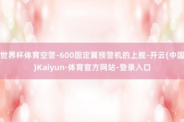 世界杯体育空警-600固定翼预警机的上舰-开云(中国)Kaiyun·体育官方网站-登录入口