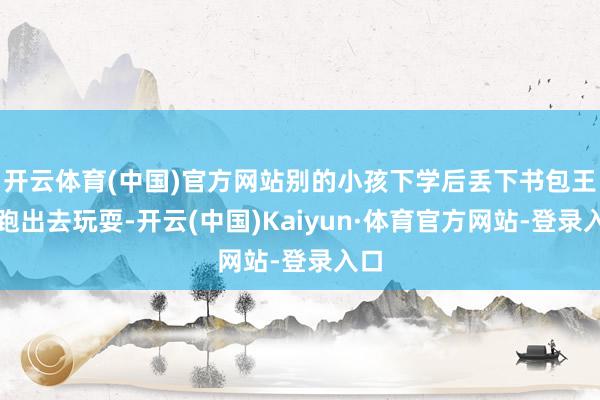 开云体育(中国)官方网站别的小孩下学后丢下书包王人跑出去玩耍-开云(中国)Kaiyun·体育官方网站-登录入口