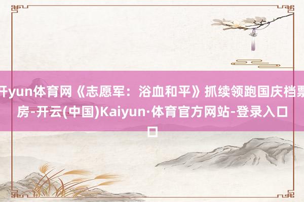 开yun体育网《志愿军：浴血和平》抓续领跑国庆档票房-开云(中国)Kaiyun·体育官方网站-登录入口