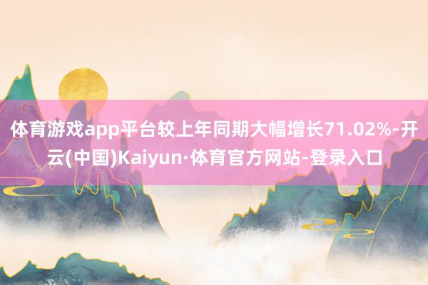 体育游戏app平台较上年同期大幅增长71.02%-开云(中国)Kaiyun·体育官方网站-登录入口