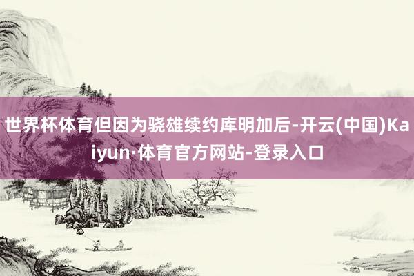 世界杯体育但因为骁雄续约库明加后-开云(中国)Kaiyun·体育官方网站-登录入口