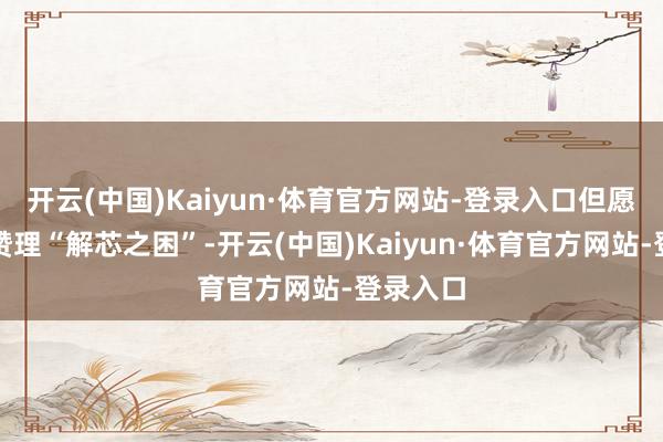 开云(中国)Kaiyun·体育官方网站-登录入口但愿中方能赞理“解芯之困”-开云(中国)Kaiyun·体育官方网站-登录入口