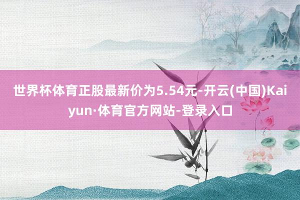 世界杯体育正股最新价为5.54元-开云(中国)Kaiyun·体育官方网站-登录入口