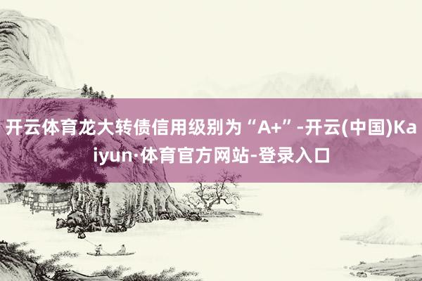 开云体育龙大转债信用级别为“A+”-开云(中国)Kaiyun·体育官方网站-登录入口
